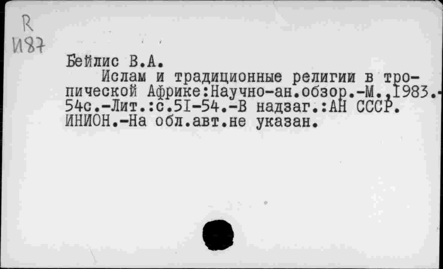 ﻿к №
Бейлис В.А.
Ислам и традиционные религии в тропической Африке:Научно-ан.обзор.-М.,1983. 54с.-Лит.:с.51-54.-В надзаг.:АН СССР. ИНИОН.-На обл.авт.не указан.